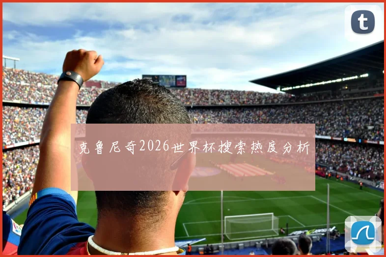 克鲁尼奇2026世界杯搜索热度分析