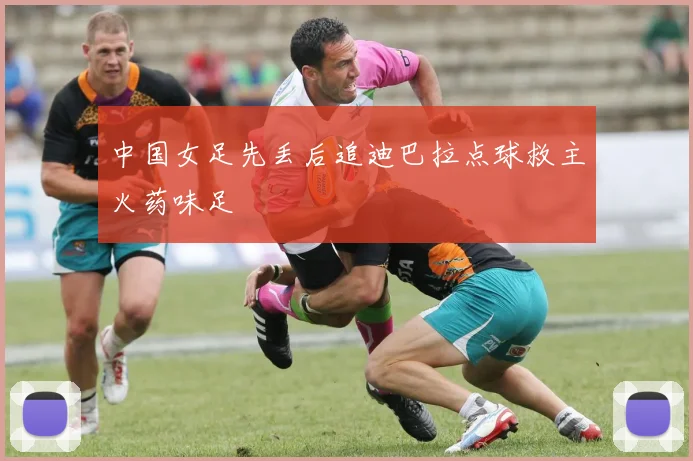 中国女足先丢后追迪巴拉点球救主火药味足