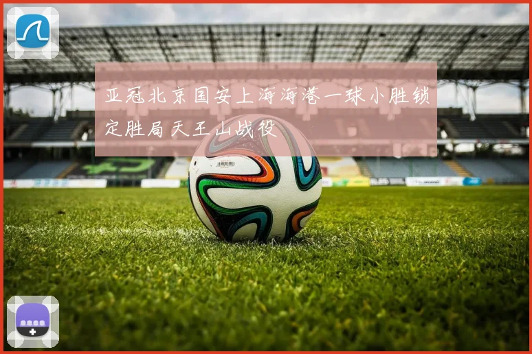 亚冠北京国安上海海港一球小胜锁定胜局天王山战役