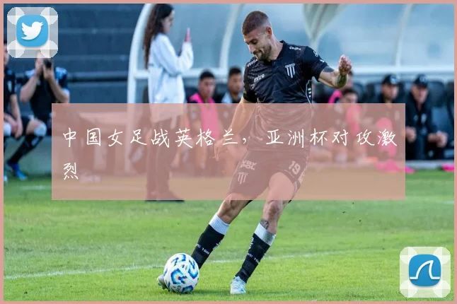中国女足战英格兰,亚洲杯对攻激烈
