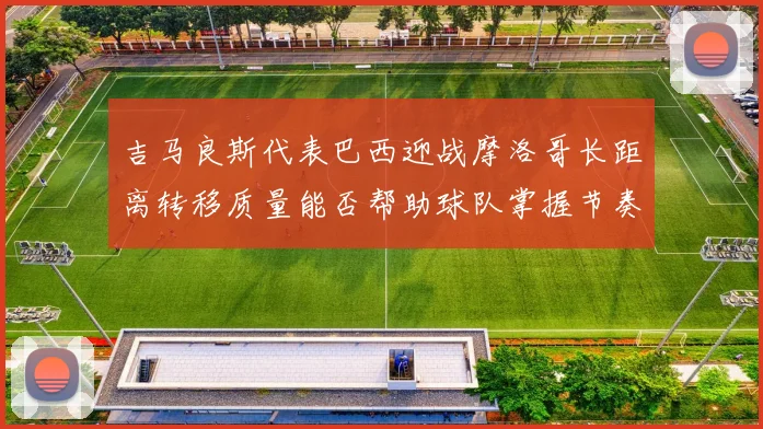 吉马良斯代表巴西迎战摩洛哥长距离转移质量能否帮助球队掌握节奏