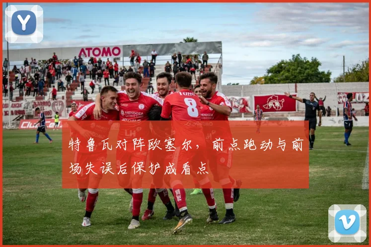 特鲁瓦对阵欧塞尔,前点跑动与前场失误后保护成看点