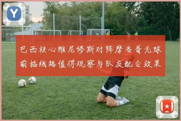 巴西核心维尼修斯对阵摩洛哥无球前插线路值得观察与队友配合效果
