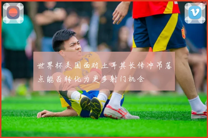 世界杯美国面对土耳其长传冲吊落点能否转化为更多射门机会