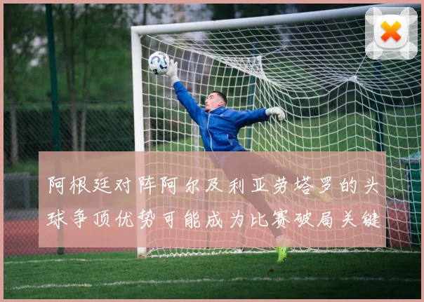 阿根廷对阵阿尔及利亚劳塔罗的头球争顶优势可能成为比赛破局关键