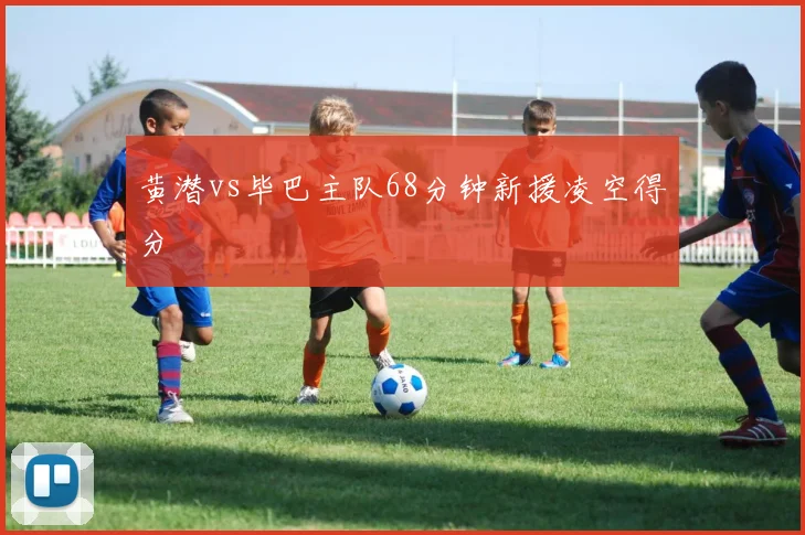 黄潜vs毕巴主队68分钟新援凌空得分