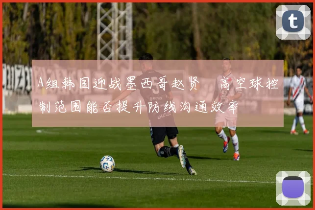A组韩国迎战墨西哥赵贤祐高空球控制范围能否提升防线沟通效率