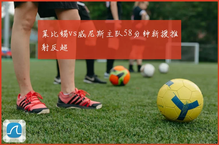 莱比锡vs威尼斯主队58分钟新援推射反超