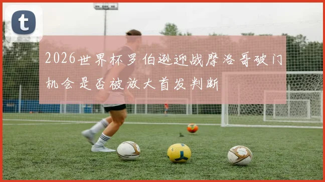 2026世界杯罗伯逊迎战摩洛哥破门机会是否被放大首发判断