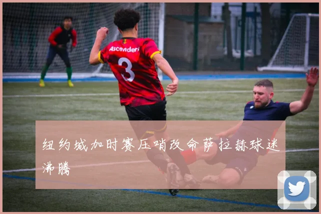 纽约城加时赛压哨改命萨拉赫球迷沸腾