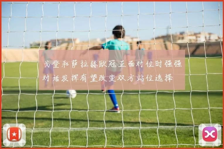 戈登和萨拉赫欧冠正面对位时强强对话发挥有望改变双方站位选择