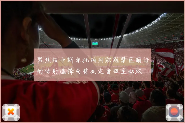聚焦纽卡斯尔托纳利欧冠禁区前沿的传射选择或将决定晋级主动权