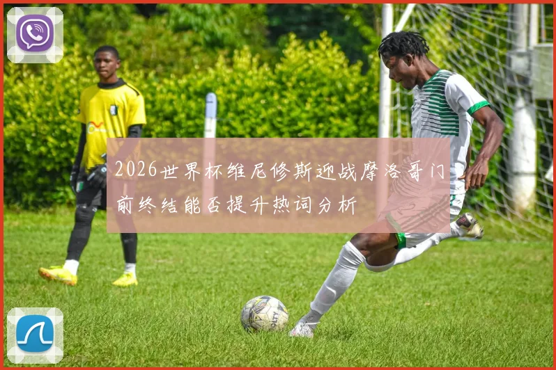 2026世界杯维尼修斯迎战摩洛哥门前终结能否提升热词分析