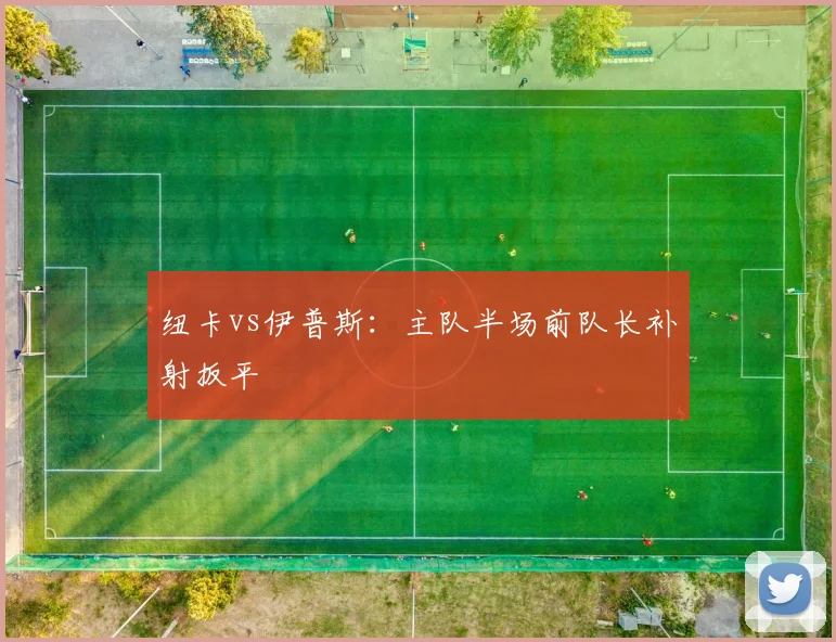 纽卡vs伊普斯:主队半场前队长补射扳平