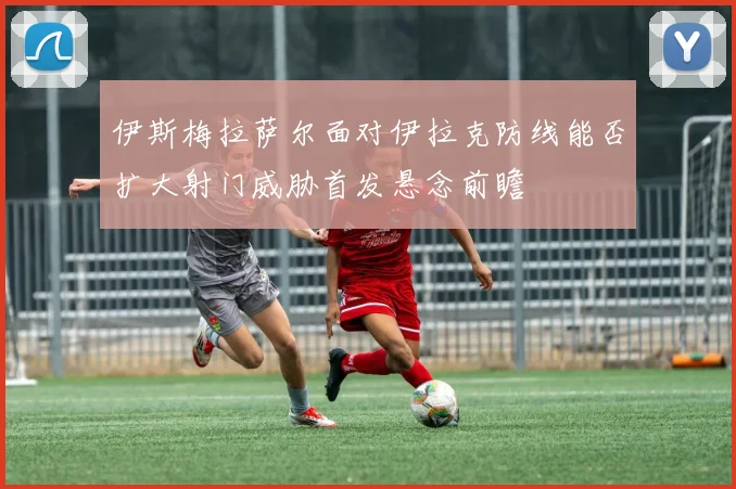 伊斯梅拉萨尔面对伊拉克防线能否扩大射门威胁首发悬念前瞻