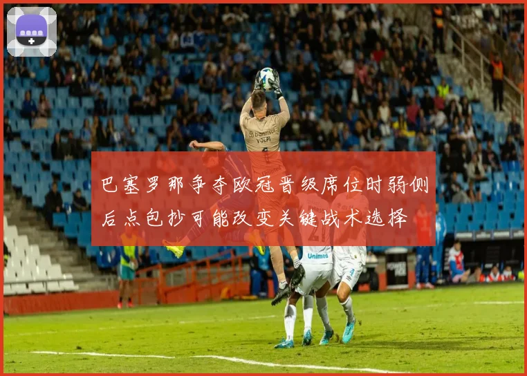 巴塞罗那争夺欧冠晋级席位时弱侧后点包抄可能改变关键战术选择