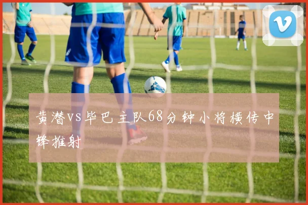黄潜vs毕巴主队68分钟小将横传中锋推射