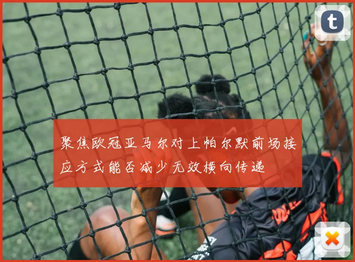 聚焦欧冠亚马尔对上帕尔默前场接应方式能否减少无效横向传递