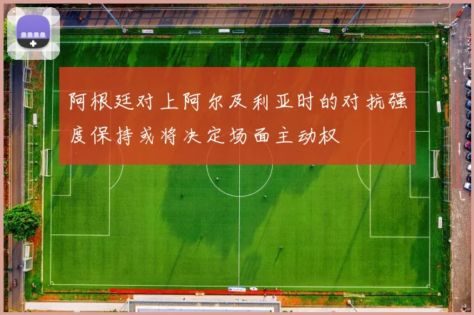 阿根廷对上阿尔及利亚时的对抗强度保持或将决定场面主动权