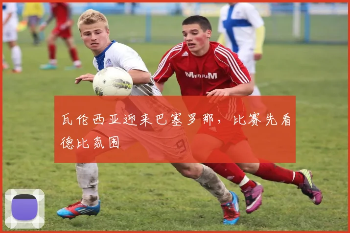 瓦伦西亚迎来巴塞罗那,比赛先看德比氛围