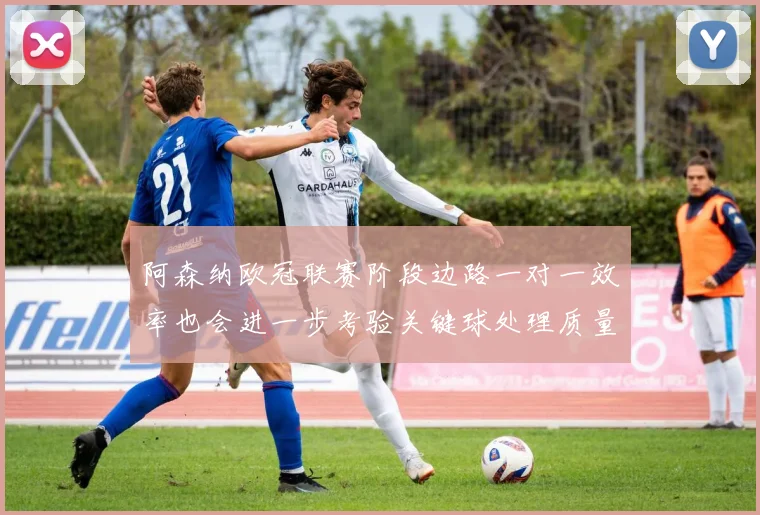 阿森纳欧冠联赛阶段边路一对一效率也会进一步考验关键球处理质量