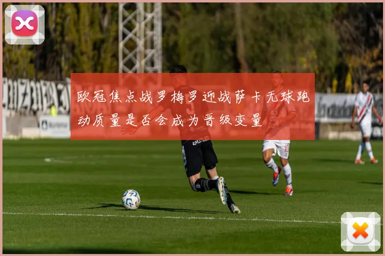欧冠焦点战罗梅罗迎战萨卡无球跑动质量是否会成为晋级变量