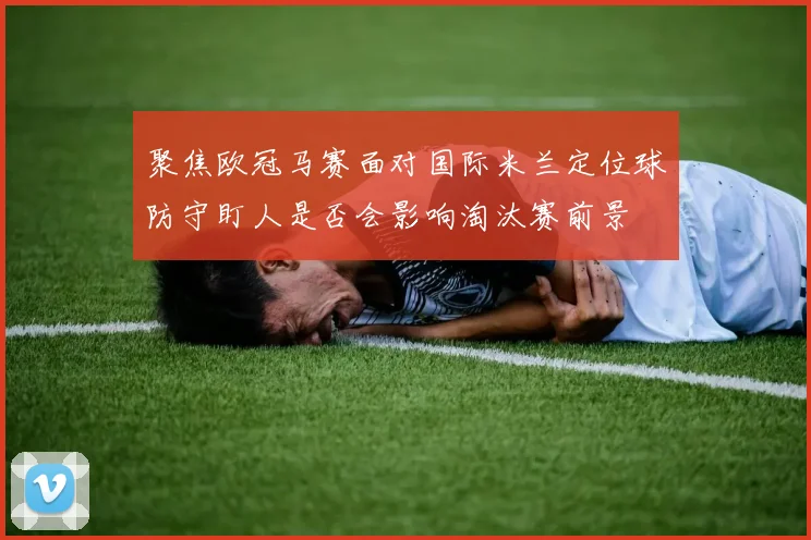 聚焦欧冠马赛面对国际米兰定位球防守盯人是否会影响淘汰赛前景