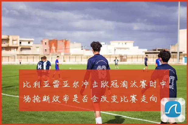 比利亚雷亚尔冲击欧冠淘汰赛时中场抢断效率是否会改变比赛走向