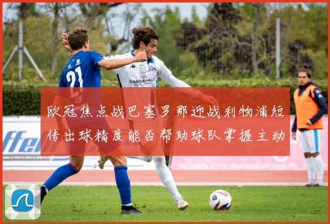欧冠焦点战巴塞罗那迎战利物浦短传出球精度能否帮助球队掌握主动