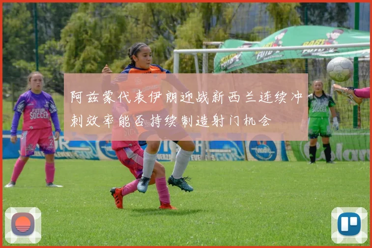 阿兹蒙代表伊朗迎战新西兰连续冲刺效率能否持续制造射门机会