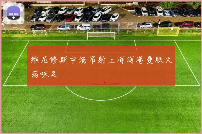 维尼修斯中场吊射上海海港曼联火药味足