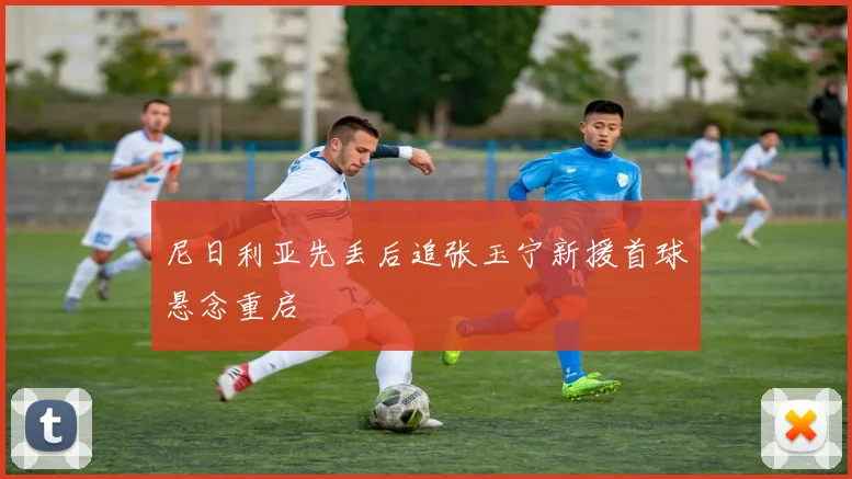 尼日利亚先丢后追张玉宁新援首球悬念重启